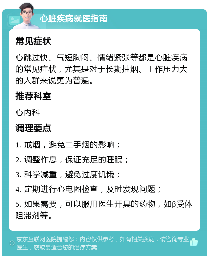 心脏疾病就医指南 常见症状 心跳过快、气短胸闷、情绪紧张等都是心脏疾病的常见症状，尤其是对于长期抽烟、工作压力大的人群来说更为普遍。 推荐科室 心内科 调理要点 1. 戒烟，避免二手烟的影响； 2. 调整作息，保证充足的睡眠； 3. 科学减重，避免过度饥饿； 4. 定期进行心电图检查，及时发现问题； 5. 如果需要，可以服用医生开具的药物，如β受体阻滞剂等。