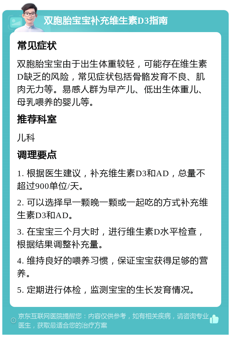 双胞胎宝宝补充维生素D3指南 常见症状 双胞胎宝宝由于出生体重较轻，可能存在维生素D缺乏的风险，常见症状包括骨骼发育不良、肌肉无力等。易感人群为早产儿、低出生体重儿、母乳喂养的婴儿等。 推荐科室 儿科 调理要点 1. 根据医生建议，补充维生素D3和AD，总量不超过900单位/天。 2. 可以选择早一颗晚一颗或一起吃的方式补充维生素D3和AD。 3. 在宝宝三个月大时，进行维生素D水平检查，根据结果调整补充量。 4. 维持良好的喂养习惯，保证宝宝获得足够的营养。 5. 定期进行体检，监测宝宝的生长发育情况。