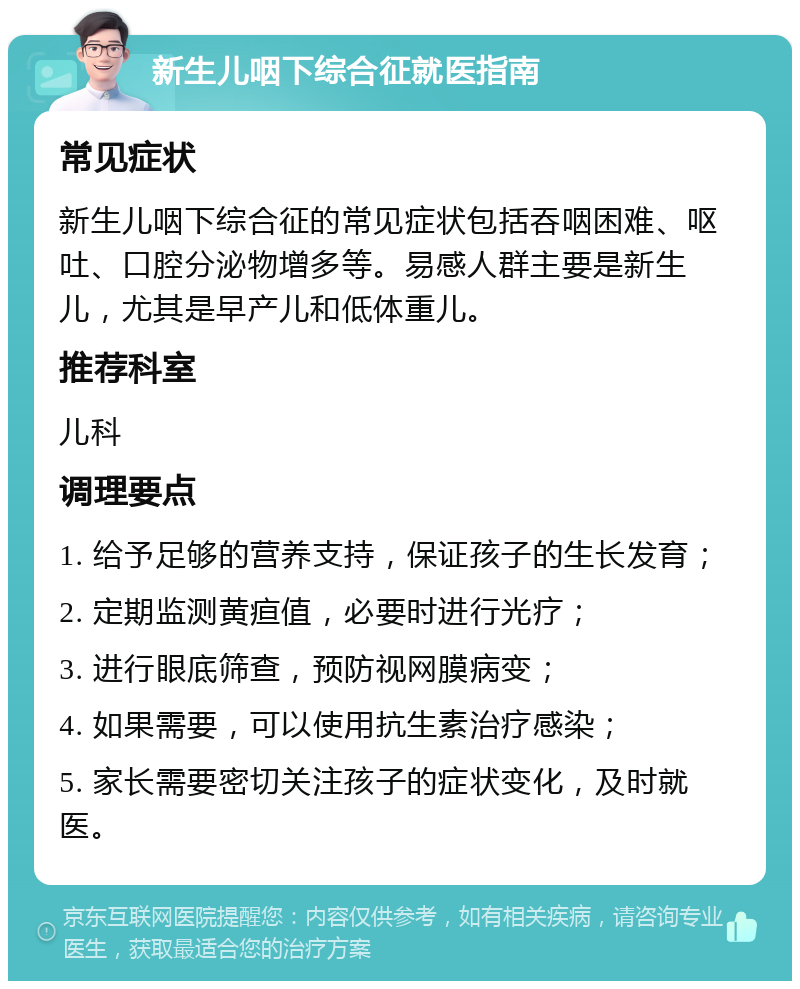 新生儿咽下综合征就医指南 常见症状 新生儿咽下综合征的常见症状包括吞咽困难、呕吐、口腔分泌物增多等。易感人群主要是新生儿，尤其是早产儿和低体重儿。 推荐科室 儿科 调理要点 1. 给予足够的营养支持，保证孩子的生长发育； 2. 定期监测黄疸值，必要时进行光疗； 3. 进行眼底筛查，预防视网膜病变； 4. 如果需要，可以使用抗生素治疗感染； 5. 家长需要密切关注孩子的症状变化，及时就医。