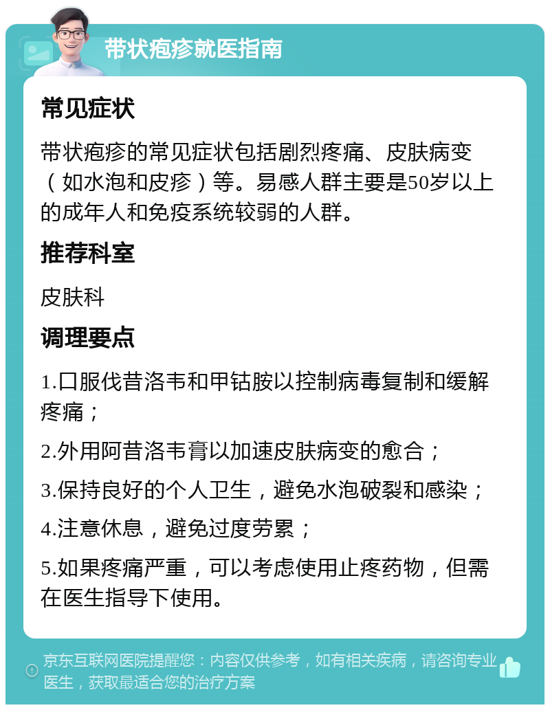 带状疱疹就医指南 常见症状 带状疱疹的常见症状包括剧烈疼痛、皮肤病变（如水泡和皮疹）等。易感人群主要是50岁以上的成年人和免疫系统较弱的人群。 推荐科室 皮肤科 调理要点 1.口服伐昔洛韦和甲钴胺以控制病毒复制和缓解疼痛； 2.外用阿昔洛韦膏以加速皮肤病变的愈合； 3.保持良好的个人卫生，避免水泡破裂和感染； 4.注意休息，避免过度劳累； 5.如果疼痛严重，可以考虑使用止疼药物，但需在医生指导下使用。