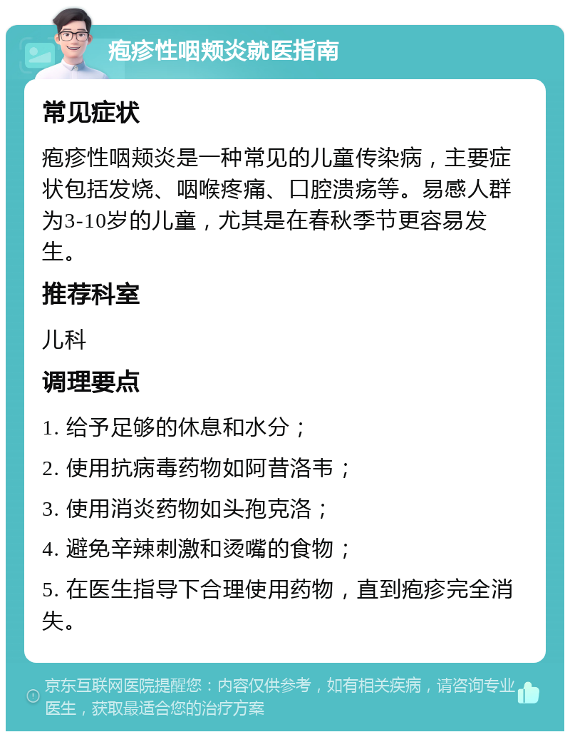 疱疹性咽颊炎就医指南 常见症状 疱疹性咽颊炎是一种常见的儿童传染病，主要症状包括发烧、咽喉疼痛、口腔溃疡等。易感人群为3-10岁的儿童，尤其是在春秋季节更容易发生。 推荐科室 儿科 调理要点 1. 给予足够的休息和水分； 2. 使用抗病毒药物如阿昔洛韦； 3. 使用消炎药物如头孢克洛； 4. 避免辛辣刺激和烫嘴的食物； 5. 在医生指导下合理使用药物，直到疱疹完全消失。