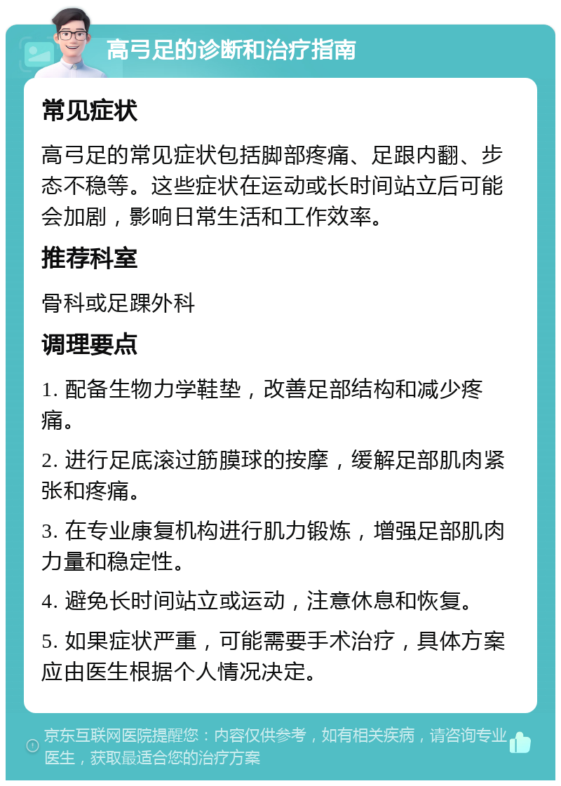 高弓足的诊断和治疗指南 常见症状 高弓足的常见症状包括脚部疼痛、足跟内翻、步态不稳等。这些症状在运动或长时间站立后可能会加剧，影响日常生活和工作效率。 推荐科室 骨科或足踝外科 调理要点 1. 配备生物力学鞋垫，改善足部结构和减少疼痛。 2. 进行足底滚过筋膜球的按摩，缓解足部肌肉紧张和疼痛。 3. 在专业康复机构进行肌力锻炼，增强足部肌肉力量和稳定性。 4. 避免长时间站立或运动，注意休息和恢复。 5. 如果症状严重，可能需要手术治疗，具体方案应由医生根据个人情况决定。