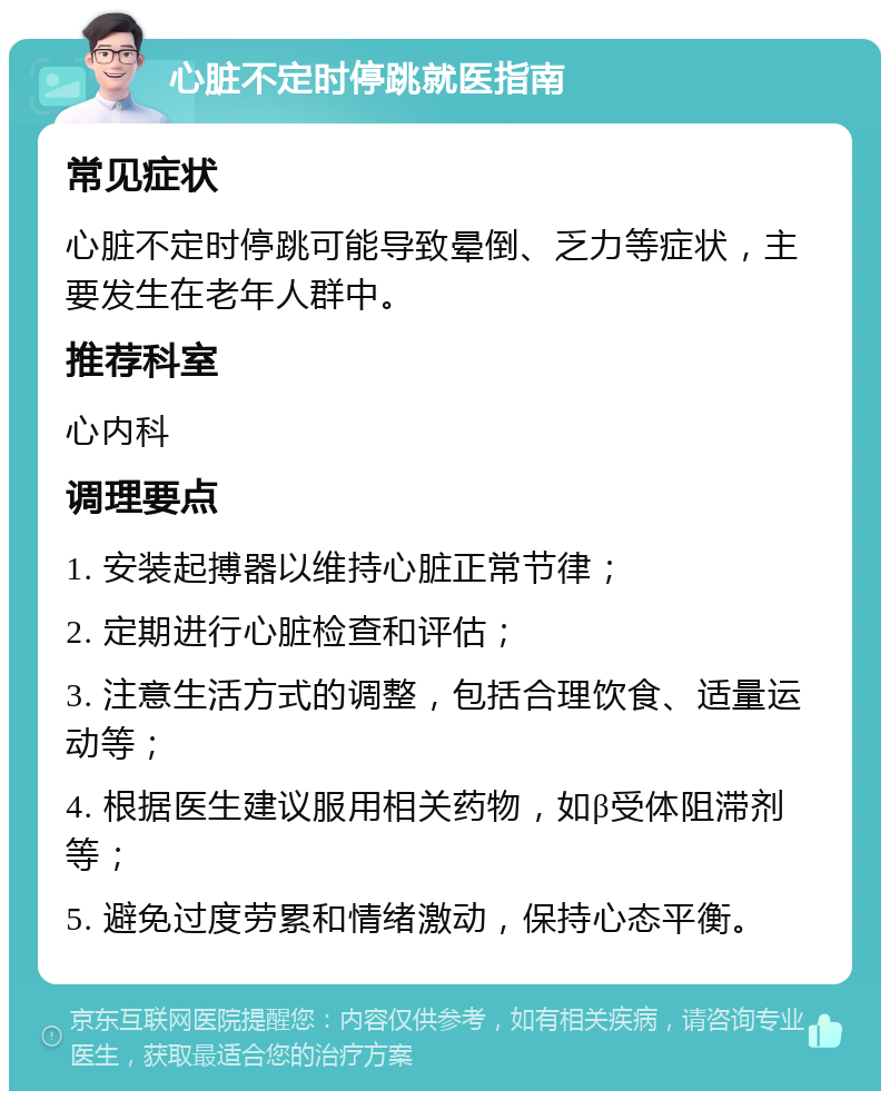 心脏不定时停跳就医指南 常见症状 心脏不定时停跳可能导致晕倒、乏力等症状，主要发生在老年人群中。 推荐科室 心内科 调理要点 1. 安装起搏器以维持心脏正常节律； 2. 定期进行心脏检查和评估； 3. 注意生活方式的调整，包括合理饮食、适量运动等； 4. 根据医生建议服用相关药物，如β受体阻滞剂等； 5. 避免过度劳累和情绪激动，保持心态平衡。