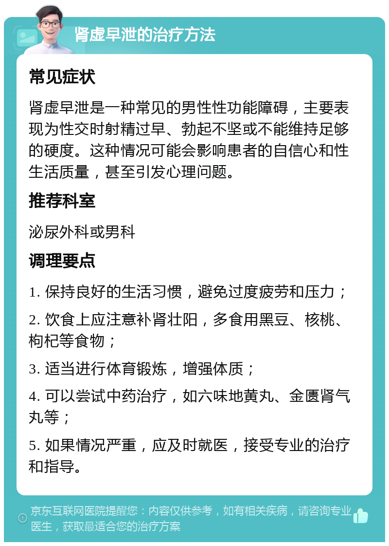 肾虚早泄的治疗方法 常见症状 肾虚早泄是一种常见的男性性功能障碍，主要表现为性交时射精过早、勃起不坚或不能维持足够的硬度。这种情况可能会影响患者的自信心和性生活质量，甚至引发心理问题。 推荐科室 泌尿外科或男科 调理要点 1. 保持良好的生活习惯，避免过度疲劳和压力； 2. 饮食上应注意补肾壮阳，多食用黑豆、核桃、枸杞等食物； 3. 适当进行体育锻炼，增强体质； 4. 可以尝试中药治疗，如六味地黄丸、金匮肾气丸等； 5. 如果情况严重，应及时就医，接受专业的治疗和指导。