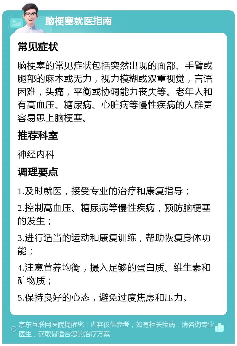 脑梗塞就医指南 常见症状 脑梗塞的常见症状包括突然出现的面部、手臂或腿部的麻木或无力，视力模糊或双重视觉，言语困难，头痛，平衡或协调能力丧失等。老年人和有高血压、糖尿病、心脏病等慢性疾病的人群更容易患上脑梗塞。 推荐科室 神经内科 调理要点 1.及时就医，接受专业的治疗和康复指导； 2.控制高血压、糖尿病等慢性疾病，预防脑梗塞的发生； 3.进行适当的运动和康复训练，帮助恢复身体功能； 4.注意营养均衡，摄入足够的蛋白质、维生素和矿物质； 5.保持良好的心态，避免过度焦虑和压力。