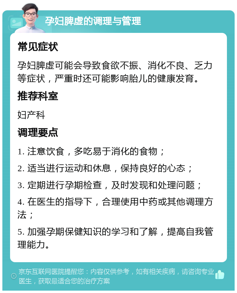 孕妇脾虚的调理与管理 常见症状 孕妇脾虚可能会导致食欲不振、消化不良、乏力等症状，严重时还可能影响胎儿的健康发育。 推荐科室 妇产科 调理要点 1. 注意饮食，多吃易于消化的食物； 2. 适当进行运动和休息，保持良好的心态； 3. 定期进行孕期检查，及时发现和处理问题； 4. 在医生的指导下，合理使用中药或其他调理方法； 5. 加强孕期保健知识的学习和了解，提高自我管理能力。