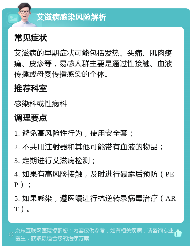 艾滋病感染风险解析 常见症状 艾滋病的早期症状可能包括发热、头痛、肌肉疼痛、皮疹等，易感人群主要是通过性接触、血液传播或母婴传播感染的个体。 推荐科室 感染科或性病科 调理要点 1. 避免高风险性行为，使用安全套； 2. 不共用注射器和其他可能带有血液的物品； 3. 定期进行艾滋病检测； 4. 如果有高风险接触，及时进行暴露后预防（PEP）； 5. 如果感染，遵医嘱进行抗逆转录病毒治疗（ART）。