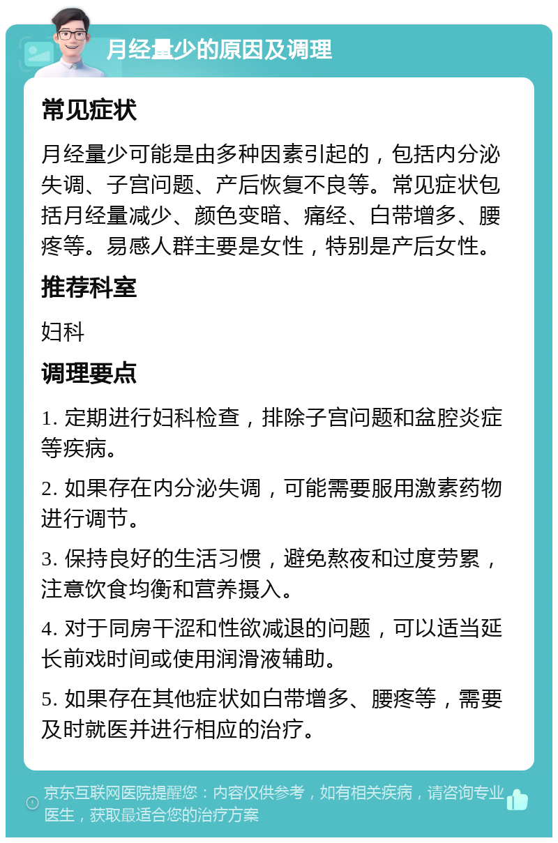 月经量少的原因及调理 常见症状 月经量少可能是由多种因素引起的，包括内分泌失调、子宫问题、产后恢复不良等。常见症状包括月经量减少、颜色变暗、痛经、白带增多、腰疼等。易感人群主要是女性，特别是产后女性。 推荐科室 妇科 调理要点 1. 定期进行妇科检查，排除子宫问题和盆腔炎症等疾病。 2. 如果存在内分泌失调，可能需要服用激素药物进行调节。 3. 保持良好的生活习惯，避免熬夜和过度劳累，注意饮食均衡和营养摄入。 4. 对于同房干涩和性欲减退的问题，可以适当延长前戏时间或使用润滑液辅助。 5. 如果存在其他症状如白带增多、腰疼等，需要及时就医并进行相应的治疗。