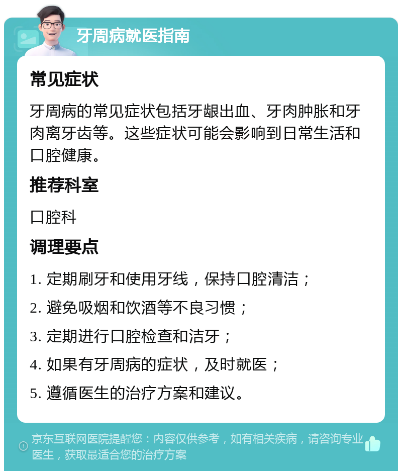 牙周病就医指南 常见症状 牙周病的常见症状包括牙龈出血、牙肉肿胀和牙肉离牙齿等。这些症状可能会影响到日常生活和口腔健康。 推荐科室 口腔科 调理要点 1. 定期刷牙和使用牙线，保持口腔清洁； 2. 避免吸烟和饮酒等不良习惯； 3. 定期进行口腔检查和洁牙； 4. 如果有牙周病的症状，及时就医； 5. 遵循医生的治疗方案和建议。