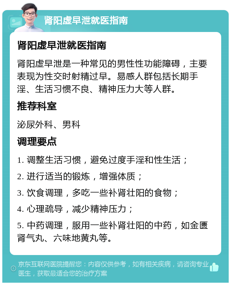 肾阳虚早泄就医指南 肾阳虚早泄就医指南 肾阳虚早泄是一种常见的男性性功能障碍，主要表现为性交时射精过早。易感人群包括长期手淫、生活习惯不良、精神压力大等人群。 推荐科室 泌尿外科、男科 调理要点 1. 调整生活习惯，避免过度手淫和性生活； 2. 进行适当的锻炼，增强体质； 3. 饮食调理，多吃一些补肾壮阳的食物； 4. 心理疏导，减少精神压力； 5. 中药调理，服用一些补肾壮阳的中药，如金匮肾气丸、六味地黄丸等。