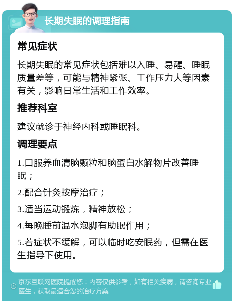 长期失眠的调理指南 常见症状 长期失眠的常见症状包括难以入睡、易醒、睡眠质量差等，可能与精神紧张、工作压力大等因素有关，影响日常生活和工作效率。 推荐科室 建议就诊于神经内科或睡眠科。 调理要点 1.口服养血清脑颗粒和脑蛋白水解物片改善睡眠； 2.配合针灸按摩治疗； 3.适当运动锻炼，精神放松； 4.每晚睡前温水泡脚有助眠作用； 5.若症状不缓解，可以临时吃安眠药，但需在医生指导下使用。