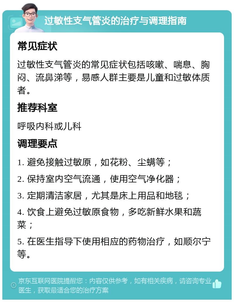 过敏性支气管炎的治疗与调理指南 常见症状 过敏性支气管炎的常见症状包括咳嗽、喘息、胸闷、流鼻涕等，易感人群主要是儿童和过敏体质者。 推荐科室 呼吸内科或儿科 调理要点 1. 避免接触过敏原，如花粉、尘螨等； 2. 保持室内空气流通，使用空气净化器； 3. 定期清洁家居，尤其是床上用品和地毯； 4. 饮食上避免过敏原食物，多吃新鲜水果和蔬菜； 5. 在医生指导下使用相应的药物治疗，如顺尔宁等。