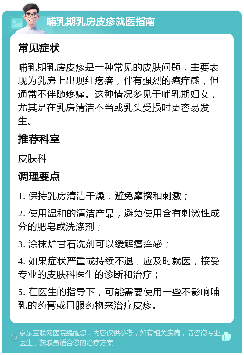 哺乳期乳房皮疹就医指南 常见症状 哺乳期乳房皮疹是一种常见的皮肤问题，主要表现为乳房上出现红疙瘩，伴有强烈的瘙痒感，但通常不伴随疼痛。这种情况多见于哺乳期妇女，尤其是在乳房清洁不当或乳头受损时更容易发生。 推荐科室 皮肤科 调理要点 1. 保持乳房清洁干燥，避免摩擦和刺激； 2. 使用温和的清洁产品，避免使用含有刺激性成分的肥皂或洗涤剂； 3. 涂抹炉甘石洗剂可以缓解瘙痒感； 4. 如果症状严重或持续不退，应及时就医，接受专业的皮肤科医生的诊断和治疗； 5. 在医生的指导下，可能需要使用一些不影响哺乳的药膏或口服药物来治疗皮疹。