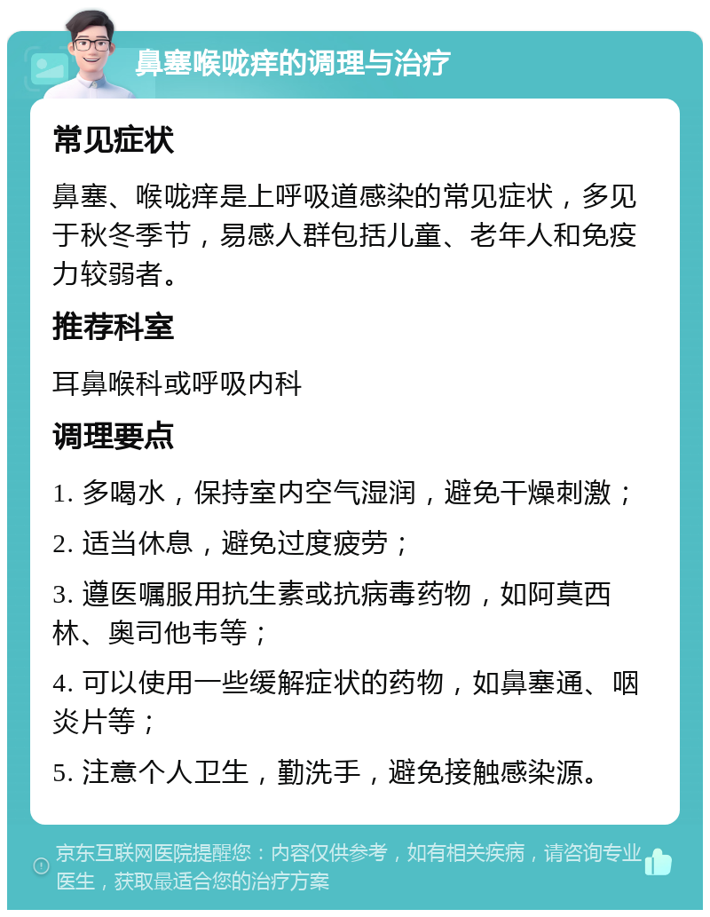 鼻塞喉咙痒的调理与治疗 常见症状 鼻塞、喉咙痒是上呼吸道感染的常见症状，多见于秋冬季节，易感人群包括儿童、老年人和免疫力较弱者。 推荐科室 耳鼻喉科或呼吸内科 调理要点 1. 多喝水，保持室内空气湿润，避免干燥刺激； 2. 适当休息，避免过度疲劳； 3. 遵医嘱服用抗生素或抗病毒药物，如阿莫西林、奥司他韦等； 4. 可以使用一些缓解症状的药物，如鼻塞通、咽炎片等； 5. 注意个人卫生，勤洗手，避免接触感染源。