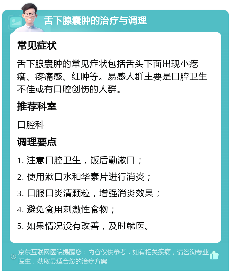 舌下腺囊肿的治疗与调理 常见症状 舌下腺囊肿的常见症状包括舌头下面出现小疙瘩、疼痛感、红肿等。易感人群主要是口腔卫生不佳或有口腔创伤的人群。 推荐科室 口腔科 调理要点 1. 注意口腔卫生，饭后勤漱口； 2. 使用漱口水和华素片进行消炎； 3. 口服口炎清颗粒，增强消炎效果； 4. 避免食用刺激性食物； 5. 如果情况没有改善，及时就医。