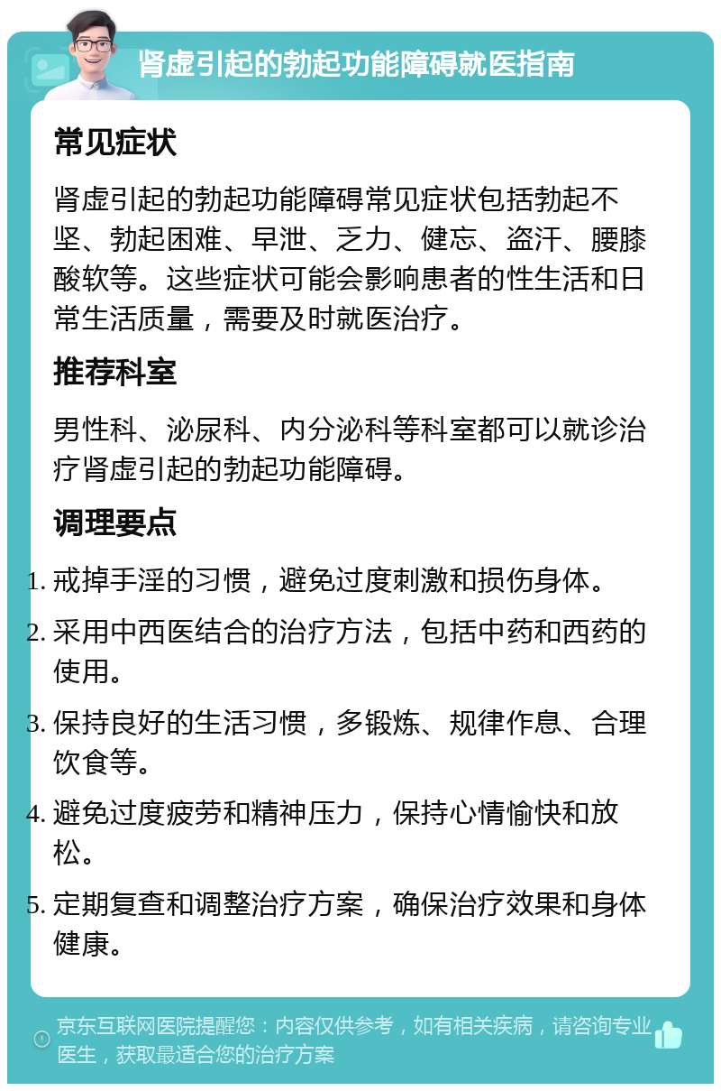 肾虚引起的勃起功能障碍就医指南 常见症状 肾虚引起的勃起功能障碍常见症状包括勃起不坚、勃起困难、早泄、乏力、健忘、盗汗、腰膝酸软等。这些症状可能会影响患者的性生活和日常生活质量，需要及时就医治疗。 推荐科室 男性科、泌尿科、内分泌科等科室都可以就诊治疗肾虚引起的勃起功能障碍。 调理要点 戒掉手淫的习惯，避免过度刺激和损伤身体。 采用中西医结合的治疗方法，包括中药和西药的使用。 保持良好的生活习惯，多锻炼、规律作息、合理饮食等。 避免过度疲劳和精神压力，保持心情愉快和放松。 定期复查和调整治疗方案，确保治疗效果和身体健康。