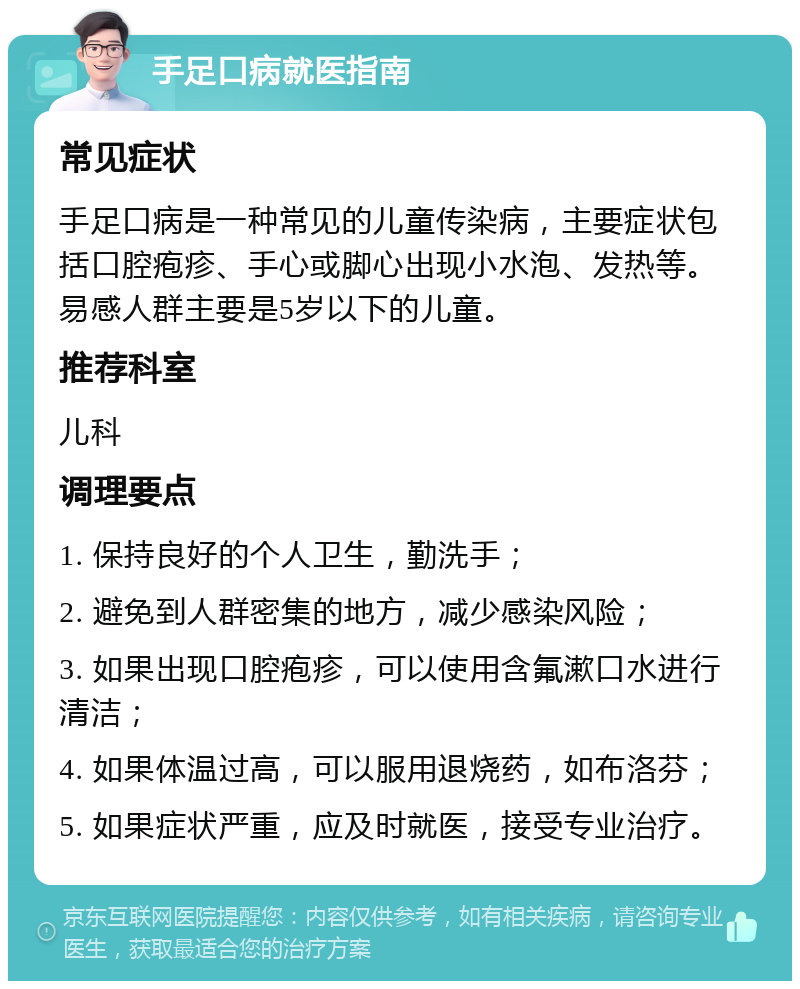 手足口病就医指南 常见症状 手足口病是一种常见的儿童传染病，主要症状包括口腔疱疹、手心或脚心出现小水泡、发热等。易感人群主要是5岁以下的儿童。 推荐科室 儿科 调理要点 1. 保持良好的个人卫生，勤洗手； 2. 避免到人群密集的地方，减少感染风险； 3. 如果出现口腔疱疹，可以使用含氟漱口水进行清洁； 4. 如果体温过高，可以服用退烧药，如布洛芬； 5. 如果症状严重，应及时就医，接受专业治疗。