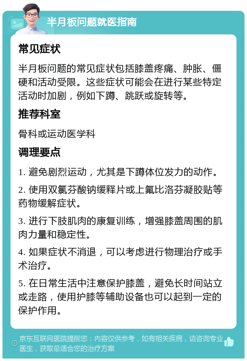 半月板问题就医指南 常见症状 半月板问题的常见症状包括膝盖疼痛、肿胀、僵硬和活动受限。这些症状可能会在进行某些特定活动时加剧，例如下蹲、跳跃或旋转等。 推荐科室 骨科或运动医学科 调理要点 1. 避免剧烈运动，尤其是下蹲体位发力的动作。 2. 使用双氯芬酸钠缓释片或上氟比洛芬凝胶贴等药物缓解症状。 3. 进行下肢肌肉的康复训练，增强膝盖周围的肌肉力量和稳定性。 4. 如果症状不消退，可以考虑进行物理治疗或手术治疗。 5. 在日常生活中注意保护膝盖，避免长时间站立或走路，使用护膝等辅助设备也可以起到一定的保护作用。