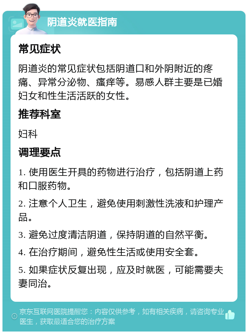 阴道炎就医指南 常见症状 阴道炎的常见症状包括阴道口和外阴附近的疼痛、异常分泌物、瘙痒等。易感人群主要是已婚妇女和性生活活跃的女性。 推荐科室 妇科 调理要点 1. 使用医生开具的药物进行治疗，包括阴道上药和口服药物。 2. 注意个人卫生，避免使用刺激性洗液和护理产品。 3. 避免过度清洁阴道，保持阴道的自然平衡。 4. 在治疗期间，避免性生活或使用安全套。 5. 如果症状反复出现，应及时就医，可能需要夫妻同治。