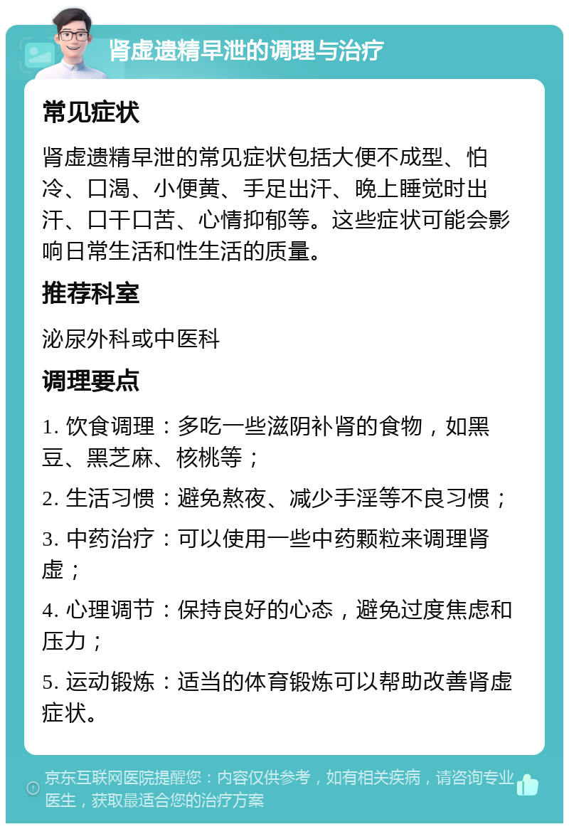 肾虚遗精早泄的调理与治疗 常见症状 肾虚遗精早泄的常见症状包括大便不成型、怕冷、口渴、小便黄、手足出汗、晚上睡觉时出汗、口干口苦、心情抑郁等。这些症状可能会影响日常生活和性生活的质量。 推荐科室 泌尿外科或中医科 调理要点 1. 饮食调理：多吃一些滋阴补肾的食物，如黑豆、黑芝麻、核桃等； 2. 生活习惯：避免熬夜、减少手淫等不良习惯； 3. 中药治疗：可以使用一些中药颗粒来调理肾虚； 4. 心理调节：保持良好的心态，避免过度焦虑和压力； 5. 运动锻炼：适当的体育锻炼可以帮助改善肾虚症状。