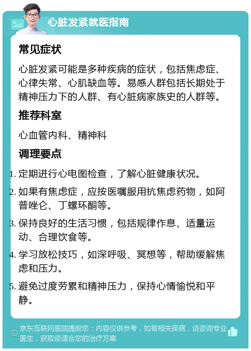 心脏发紧就医指南 常见症状 心脏发紧可能是多种疾病的症状，包括焦虑症、心律失常、心肌缺血等。易感人群包括长期处于精神压力下的人群、有心脏病家族史的人群等。 推荐科室 心血管内科、精神科 调理要点 定期进行心电图检查，了解心脏健康状况。 如果有焦虑症，应按医嘱服用抗焦虑药物，如阿普唑仑、丁螺环酮等。 保持良好的生活习惯，包括规律作息、适量运动、合理饮食等。 学习放松技巧，如深呼吸、冥想等，帮助缓解焦虑和压力。 避免过度劳累和精神压力，保持心情愉悦和平静。