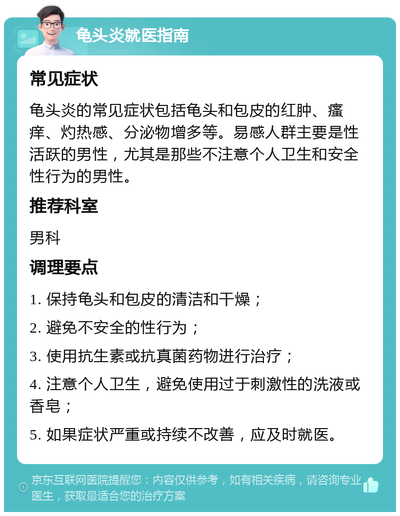 龟头炎就医指南 常见症状 龟头炎的常见症状包括龟头和包皮的红肿、瘙痒、灼热感、分泌物增多等。易感人群主要是性活跃的男性，尤其是那些不注意个人卫生和安全性行为的男性。 推荐科室 男科 调理要点 1. 保持龟头和包皮的清洁和干燥； 2. 避免不安全的性行为； 3. 使用抗生素或抗真菌药物进行治疗； 4. 注意个人卫生，避免使用过于刺激性的洗液或香皂； 5. 如果症状严重或持续不改善，应及时就医。