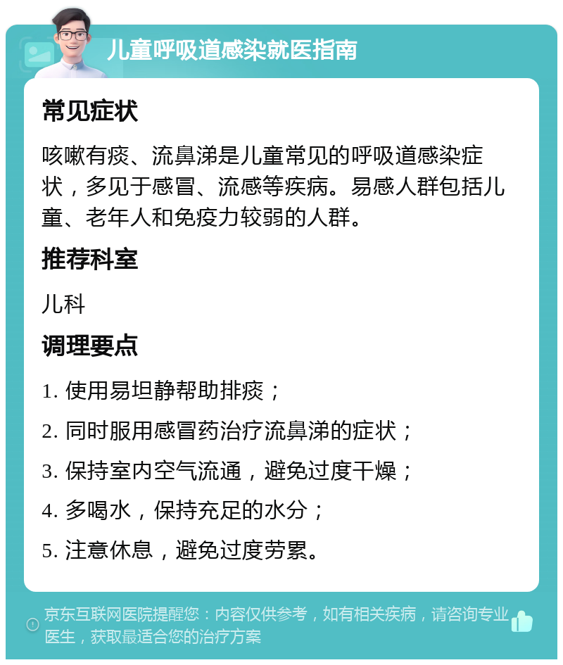 儿童呼吸道感染就医指南 常见症状 咳嗽有痰、流鼻涕是儿童常见的呼吸道感染症状，多见于感冒、流感等疾病。易感人群包括儿童、老年人和免疫力较弱的人群。 推荐科室 儿科 调理要点 1. 使用易坦静帮助排痰； 2. 同时服用感冒药治疗流鼻涕的症状； 3. 保持室内空气流通，避免过度干燥； 4. 多喝水，保持充足的水分； 5. 注意休息，避免过度劳累。