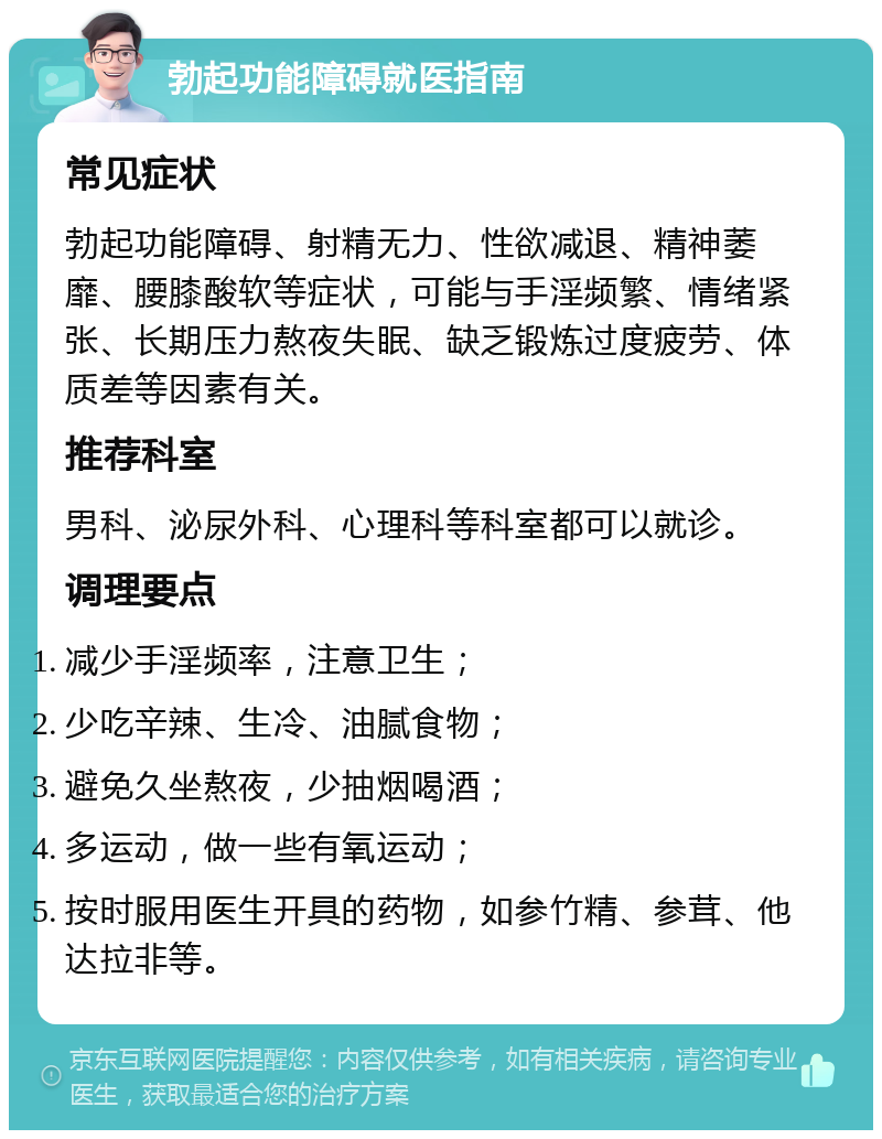 勃起功能障碍就医指南 常见症状 勃起功能障碍、射精无力、性欲减退、精神萎靡、腰膝酸软等症状，可能与手淫频繁、情绪紧张、长期压力熬夜失眠、缺乏锻炼过度疲劳、体质差等因素有关。 推荐科室 男科、泌尿外科、心理科等科室都可以就诊。 调理要点 减少手淫频率，注意卫生； 少吃辛辣、生冷、油腻食物； 避免久坐熬夜，少抽烟喝酒； 多运动，做一些有氧运动； 按时服用医生开具的药物，如参竹精、参茸、他达拉非等。