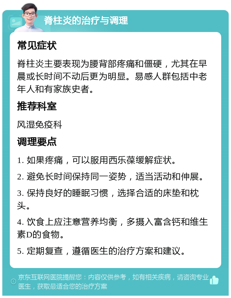 脊柱炎的治疗与调理 常见症状 脊柱炎主要表现为腰背部疼痛和僵硬，尤其在早晨或长时间不动后更为明显。易感人群包括中老年人和有家族史者。 推荐科室 风湿免疫科 调理要点 1. 如果疼痛，可以服用西乐葆缓解症状。 2. 避免长时间保持同一姿势，适当活动和伸展。 3. 保持良好的睡眠习惯，选择合适的床垫和枕头。 4. 饮食上应注意营养均衡，多摄入富含钙和维生素D的食物。 5. 定期复查，遵循医生的治疗方案和建议。