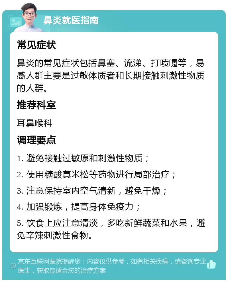 鼻炎就医指南 常见症状 鼻炎的常见症状包括鼻塞、流涕、打喷嚏等，易感人群主要是过敏体质者和长期接触刺激性物质的人群。 推荐科室 耳鼻喉科 调理要点 1. 避免接触过敏原和刺激性物质； 2. 使用糖酸莫米松等药物进行局部治疗； 3. 注意保持室内空气清新，避免干燥； 4. 加强锻炼，提高身体免疫力； 5. 饮食上应注意清淡，多吃新鲜蔬菜和水果，避免辛辣刺激性食物。