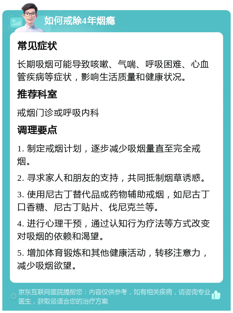 如何戒除4年烟瘾 常见症状 长期吸烟可能导致咳嗽、气喘、呼吸困难、心血管疾病等症状，影响生活质量和健康状况。 推荐科室 戒烟门诊或呼吸内科 调理要点 1. 制定戒烟计划，逐步减少吸烟量直至完全戒烟。 2. 寻求家人和朋友的支持，共同抵制烟草诱惑。 3. 使用尼古丁替代品或药物辅助戒烟，如尼古丁口香糖、尼古丁贴片、伐尼克兰等。 4. 进行心理干预，通过认知行为疗法等方式改变对吸烟的依赖和渴望。 5. 增加体育锻炼和其他健康活动，转移注意力，减少吸烟欲望。