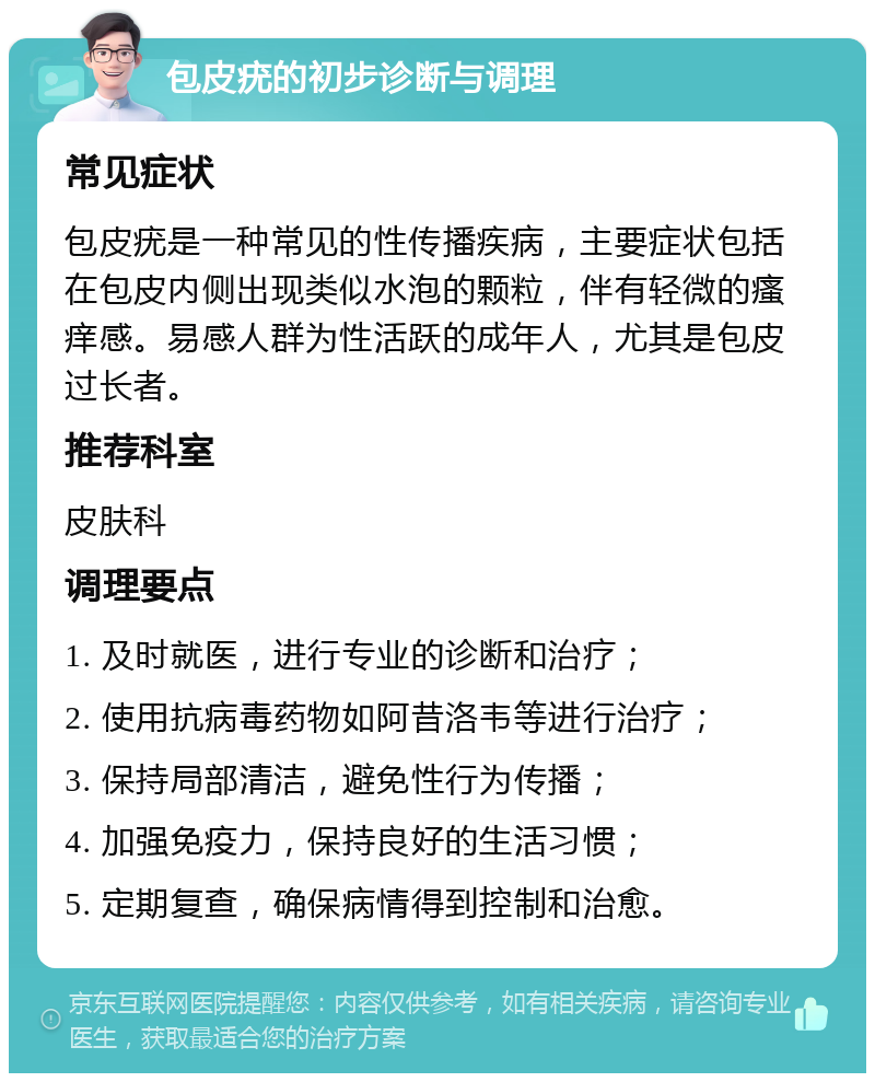 包皮疣的初步诊断与调理 常见症状 包皮疣是一种常见的性传播疾病，主要症状包括在包皮内侧出现类似水泡的颗粒，伴有轻微的瘙痒感。易感人群为性活跃的成年人，尤其是包皮过长者。 推荐科室 皮肤科 调理要点 1. 及时就医，进行专业的诊断和治疗； 2. 使用抗病毒药物如阿昔洛韦等进行治疗； 3. 保持局部清洁，避免性行为传播； 4. 加强免疫力，保持良好的生活习惯； 5. 定期复查，确保病情得到控制和治愈。