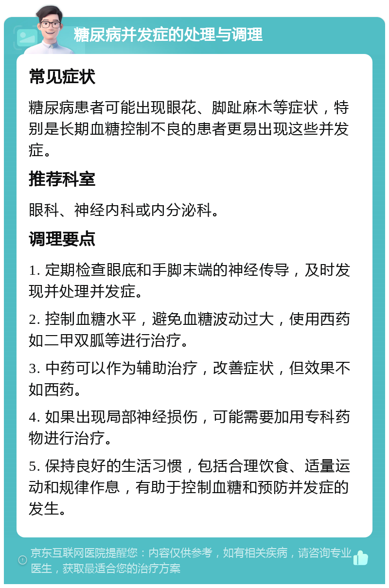 糖尿病并发症的处理与调理 常见症状 糖尿病患者可能出现眼花、脚趾麻木等症状，特别是长期血糖控制不良的患者更易出现这些并发症。 推荐科室 眼科、神经内科或内分泌科。 调理要点 1. 定期检查眼底和手脚末端的神经传导，及时发现并处理并发症。 2. 控制血糖水平，避免血糖波动过大，使用西药如二甲双胍等进行治疗。 3. 中药可以作为辅助治疗，改善症状，但效果不如西药。 4. 如果出现局部神经损伤，可能需要加用专科药物进行治疗。 5. 保持良好的生活习惯，包括合理饮食、适量运动和规律作息，有助于控制血糖和预防并发症的发生。