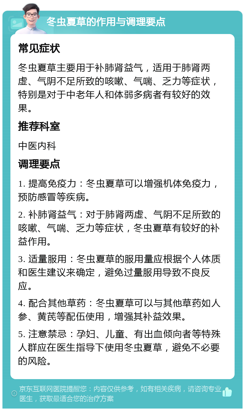 冬虫夏草的作用与调理要点 常见症状 冬虫夏草主要用于补肺肾益气，适用于肺肾两虚、气阴不足所致的咳嗽、气喘、乏力等症状，特别是对于中老年人和体弱多病者有较好的效果。 推荐科室 中医内科 调理要点 1. 提高免疫力：冬虫夏草可以增强机体免疫力，预防感冒等疾病。 2. 补肺肾益气：对于肺肾两虚、气阴不足所致的咳嗽、气喘、乏力等症状，冬虫夏草有较好的补益作用。 3. 适量服用：冬虫夏草的服用量应根据个人体质和医生建议来确定，避免过量服用导致不良反应。 4. 配合其他草药：冬虫夏草可以与其他草药如人参、黄芪等配伍使用，增强其补益效果。 5. 注意禁忌：孕妇、儿童、有出血倾向者等特殊人群应在医生指导下使用冬虫夏草，避免不必要的风险。