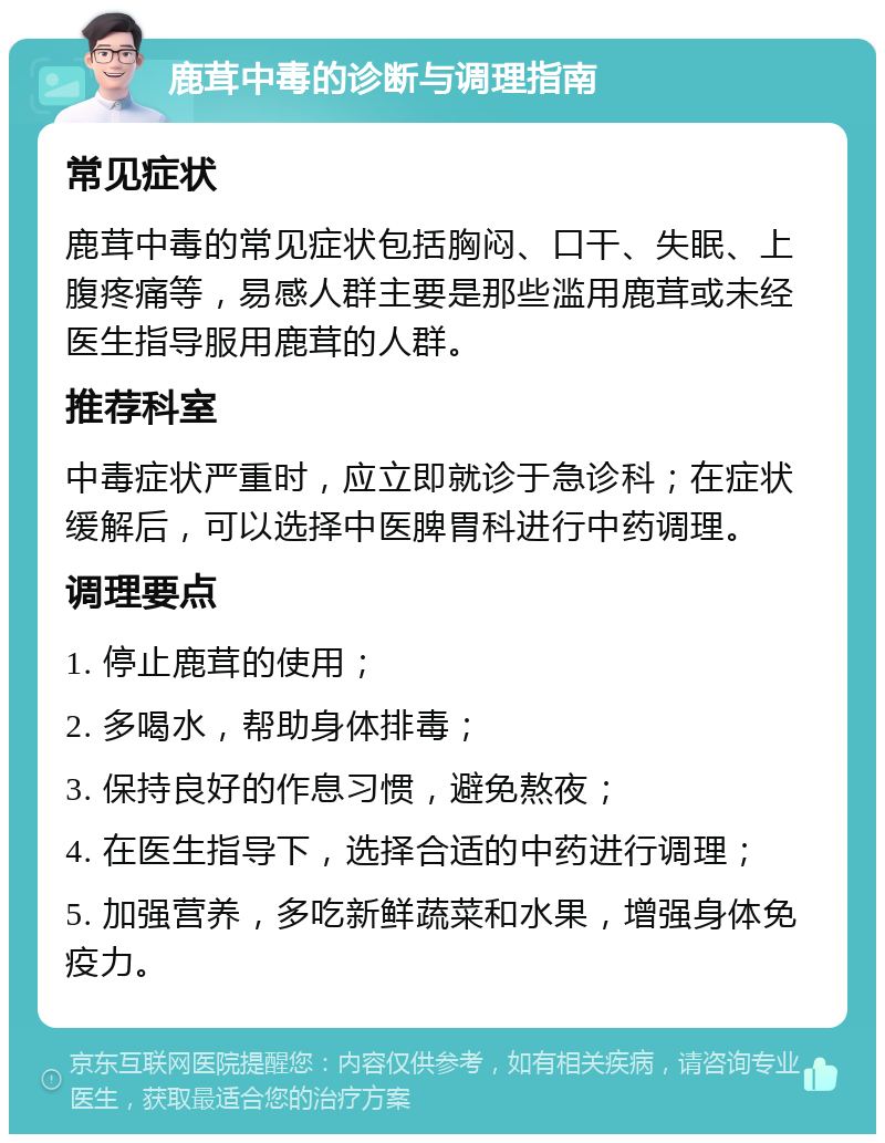 鹿茸中毒的诊断与调理指南 常见症状 鹿茸中毒的常见症状包括胸闷、口干、失眠、上腹疼痛等，易感人群主要是那些滥用鹿茸或未经医生指导服用鹿茸的人群。 推荐科室 中毒症状严重时，应立即就诊于急诊科；在症状缓解后，可以选择中医脾胃科进行中药调理。 调理要点 1. 停止鹿茸的使用； 2. 多喝水，帮助身体排毒； 3. 保持良好的作息习惯，避免熬夜； 4. 在医生指导下，选择合适的中药进行调理； 5. 加强营养，多吃新鲜蔬菜和水果，增强身体免疫力。