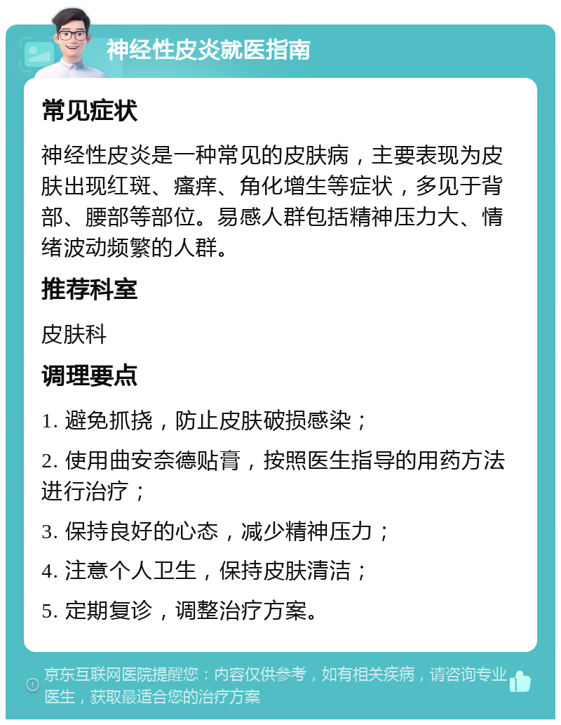 神经性皮炎就医指南 常见症状 神经性皮炎是一种常见的皮肤病，主要表现为皮肤出现红斑、瘙痒、角化增生等症状，多见于背部、腰部等部位。易感人群包括精神压力大、情绪波动频繁的人群。 推荐科室 皮肤科 调理要点 1. 避免抓挠，防止皮肤破损感染； 2. 使用曲安奈德贴膏，按照医生指导的用药方法进行治疗； 3. 保持良好的心态，减少精神压力； 4. 注意个人卫生，保持皮肤清洁； 5. 定期复诊，调整治疗方案。