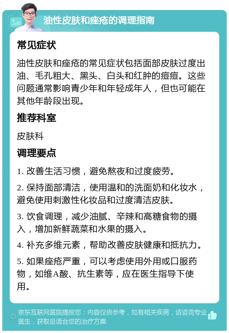 油性皮肤和痤疮的调理指南 常见症状 油性皮肤和痤疮的常见症状包括面部皮肤过度出油、毛孔粗大、黑头、白头和红肿的痘痘。这些问题通常影响青少年和年轻成年人，但也可能在其他年龄段出现。 推荐科室 皮肤科 调理要点 1. 改善生活习惯，避免熬夜和过度疲劳。 2. 保持面部清洁，使用温和的洗面奶和化妆水，避免使用刺激性化妆品和过度清洁皮肤。 3. 饮食调理，减少油腻、辛辣和高糖食物的摄入，增加新鲜蔬菜和水果的摄入。 4. 补充多维元素，帮助改善皮肤健康和抵抗力。 5. 如果痤疮严重，可以考虑使用外用或口服药物，如维A酸、抗生素等，应在医生指导下使用。