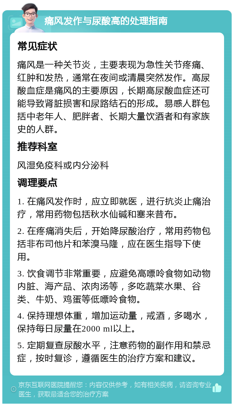 痛风发作与尿酸高的处理指南 常见症状 痛风是一种关节炎，主要表现为急性关节疼痛、红肿和发热，通常在夜间或清晨突然发作。高尿酸血症是痛风的主要原因，长期高尿酸血症还可能导致肾脏损害和尿路结石的形成。易感人群包括中老年人、肥胖者、长期大量饮酒者和有家族史的人群。 推荐科室 风湿免疫科或内分泌科 调理要点 1. 在痛风发作时，应立即就医，进行抗炎止痛治疗，常用药物包括秋水仙碱和塞来昔布。 2. 在疼痛消失后，开始降尿酸治疗，常用药物包括非布司他片和苯溴马隆，应在医生指导下使用。 3. 饮食调节非常重要，应避免高嘌呤食物如动物内脏、海产品、浓肉汤等，多吃蔬菜水果、谷类、牛奶、鸡蛋等低嘌呤食物。 4. 保持理想体重，增加运动量，戒酒，多喝水，保持每日尿量在2000 ml以上。 5. 定期复查尿酸水平，注意药物的副作用和禁忌症，按时复诊，遵循医生的治疗方案和建议。