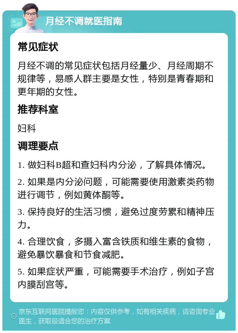 月经不调就医指南 常见症状 月经不调的常见症状包括月经量少、月经周期不规律等，易感人群主要是女性，特别是青春期和更年期的女性。 推荐科室 妇科 调理要点 1. 做妇科B超和查妇科内分泌，了解具体情况。 2. 如果是内分泌问题，可能需要使用激素类药物进行调节，例如黄体酮等。 3. 保持良好的生活习惯，避免过度劳累和精神压力。 4. 合理饮食，多摄入富含铁质和维生素的食物，避免暴饮暴食和节食减肥。 5. 如果症状严重，可能需要手术治疗，例如子宫内膜刮宫等。