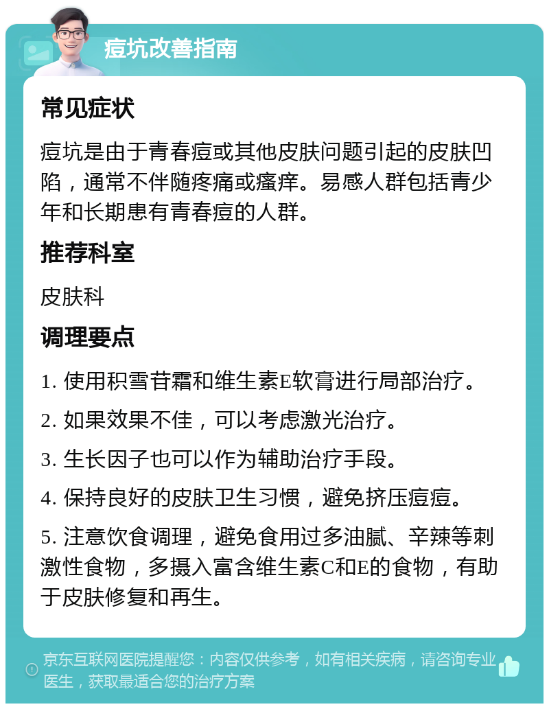 痘坑改善指南 常见症状 痘坑是由于青春痘或其他皮肤问题引起的皮肤凹陷，通常不伴随疼痛或瘙痒。易感人群包括青少年和长期患有青春痘的人群。 推荐科室 皮肤科 调理要点 1. 使用积雪苷霜和维生素E软膏进行局部治疗。 2. 如果效果不佳，可以考虑激光治疗。 3. 生长因子也可以作为辅助治疗手段。 4. 保持良好的皮肤卫生习惯，避免挤压痘痘。 5. 注意饮食调理，避免食用过多油腻、辛辣等刺激性食物，多摄入富含维生素C和E的食物，有助于皮肤修复和再生。