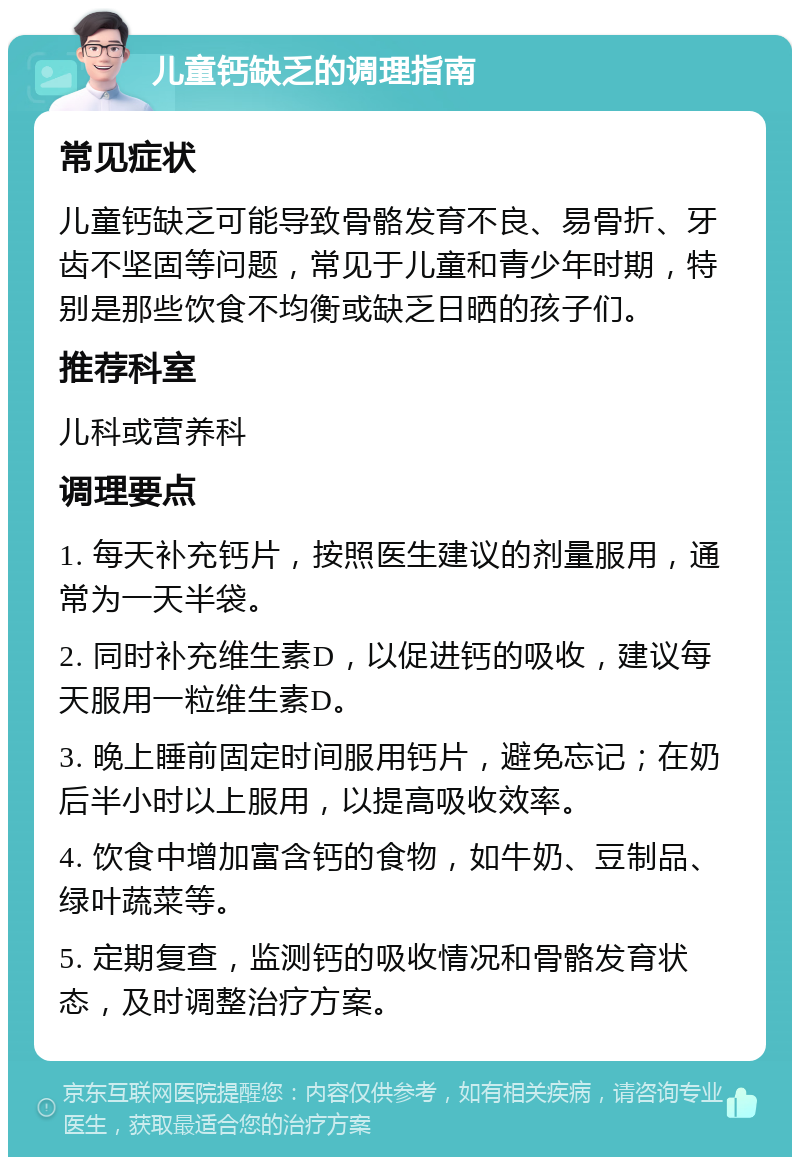 儿童钙缺乏的调理指南 常见症状 儿童钙缺乏可能导致骨骼发育不良、易骨折、牙齿不坚固等问题，常见于儿童和青少年时期，特别是那些饮食不均衡或缺乏日晒的孩子们。 推荐科室 儿科或营养科 调理要点 1. 每天补充钙片，按照医生建议的剂量服用，通常为一天半袋。 2. 同时补充维生素D，以促进钙的吸收，建议每天服用一粒维生素D。 3. 晚上睡前固定时间服用钙片，避免忘记；在奶后半小时以上服用，以提高吸收效率。 4. 饮食中增加富含钙的食物，如牛奶、豆制品、绿叶蔬菜等。 5. 定期复查，监测钙的吸收情况和骨骼发育状态，及时调整治疗方案。