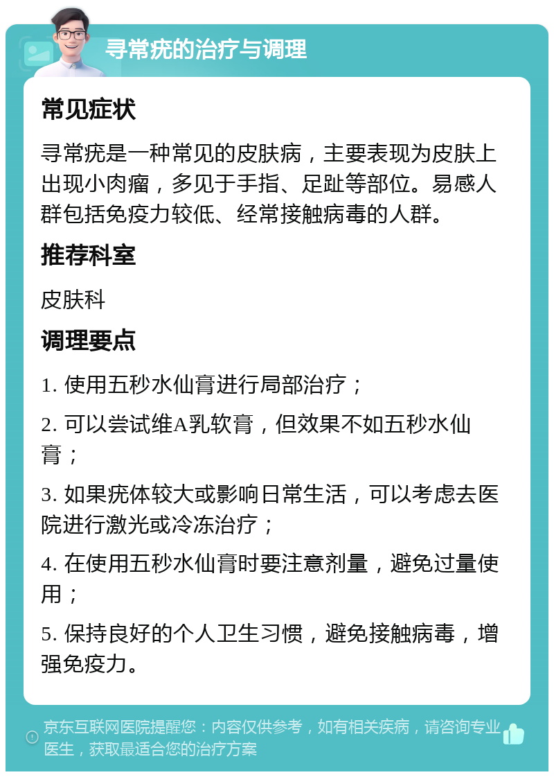 寻常疣的治疗与调理 常见症状 寻常疣是一种常见的皮肤病，主要表现为皮肤上出现小肉瘤，多见于手指、足趾等部位。易感人群包括免疫力较低、经常接触病毒的人群。 推荐科室 皮肤科 调理要点 1. 使用五秒水仙膏进行局部治疗； 2. 可以尝试维A乳软膏，但效果不如五秒水仙膏； 3. 如果疣体较大或影响日常生活，可以考虑去医院进行激光或冷冻治疗； 4. 在使用五秒水仙膏时要注意剂量，避免过量使用； 5. 保持良好的个人卫生习惯，避免接触病毒，增强免疫力。