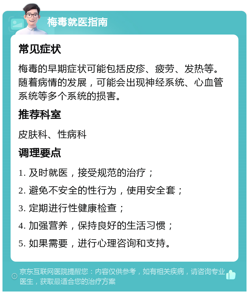 梅毒就医指南 常见症状 梅毒的早期症状可能包括皮疹、疲劳、发热等。随着病情的发展，可能会出现神经系统、心血管系统等多个系统的损害。 推荐科室 皮肤科、性病科 调理要点 1. 及时就医，接受规范的治疗； 2. 避免不安全的性行为，使用安全套； 3. 定期进行性健康检查； 4. 加强营养，保持良好的生活习惯； 5. 如果需要，进行心理咨询和支持。