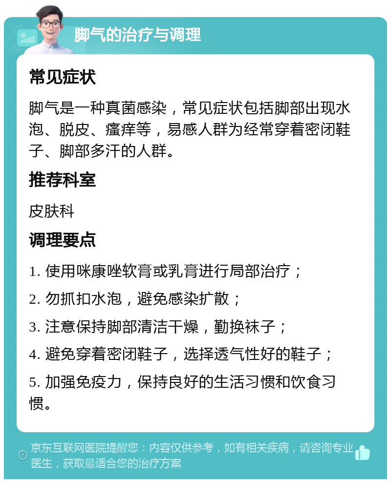 脚气的治疗与调理 常见症状 脚气是一种真菌感染，常见症状包括脚部出现水泡、脱皮、瘙痒等，易感人群为经常穿着密闭鞋子、脚部多汗的人群。 推荐科室 皮肤科 调理要点 1. 使用咪康唑软膏或乳膏进行局部治疗； 2. 勿抓扣水泡，避免感染扩散； 3. 注意保持脚部清洁干燥，勤换袜子； 4. 避免穿着密闭鞋子，选择透气性好的鞋子； 5. 加强免疫力，保持良好的生活习惯和饮食习惯。