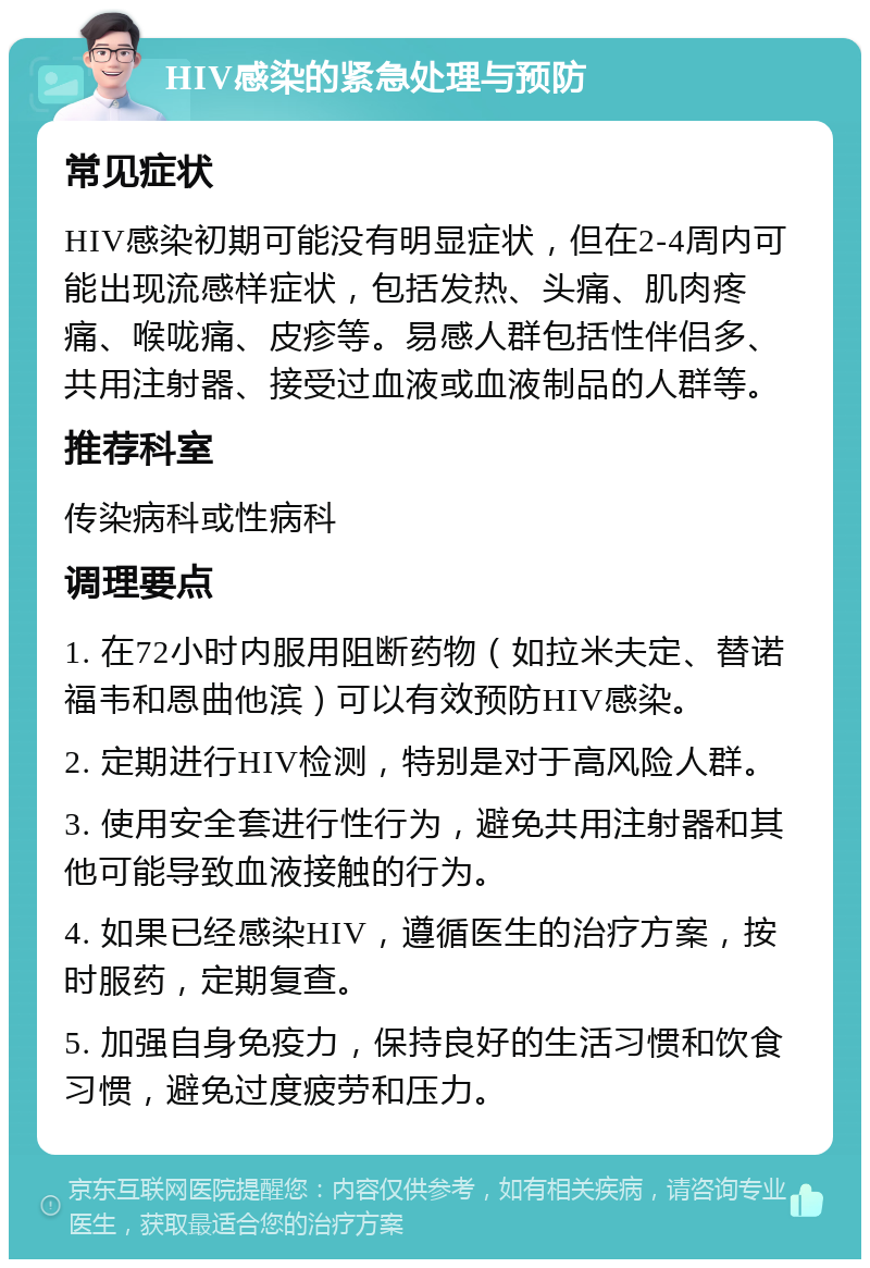 HIV感染的紧急处理与预防 常见症状 HIV感染初期可能没有明显症状，但在2-4周内可能出现流感样症状，包括发热、头痛、肌肉疼痛、喉咙痛、皮疹等。易感人群包括性伴侣多、共用注射器、接受过血液或血液制品的人群等。 推荐科室 传染病科或性病科 调理要点 1. 在72小时内服用阻断药物（如拉米夫定、替诺福韦和恩曲他滨）可以有效预防HIV感染。 2. 定期进行HIV检测，特别是对于高风险人群。 3. 使用安全套进行性行为，避免共用注射器和其他可能导致血液接触的行为。 4. 如果已经感染HIV，遵循医生的治疗方案，按时服药，定期复查。 5. 加强自身免疫力，保持良好的生活习惯和饮食习惯，避免过度疲劳和压力。