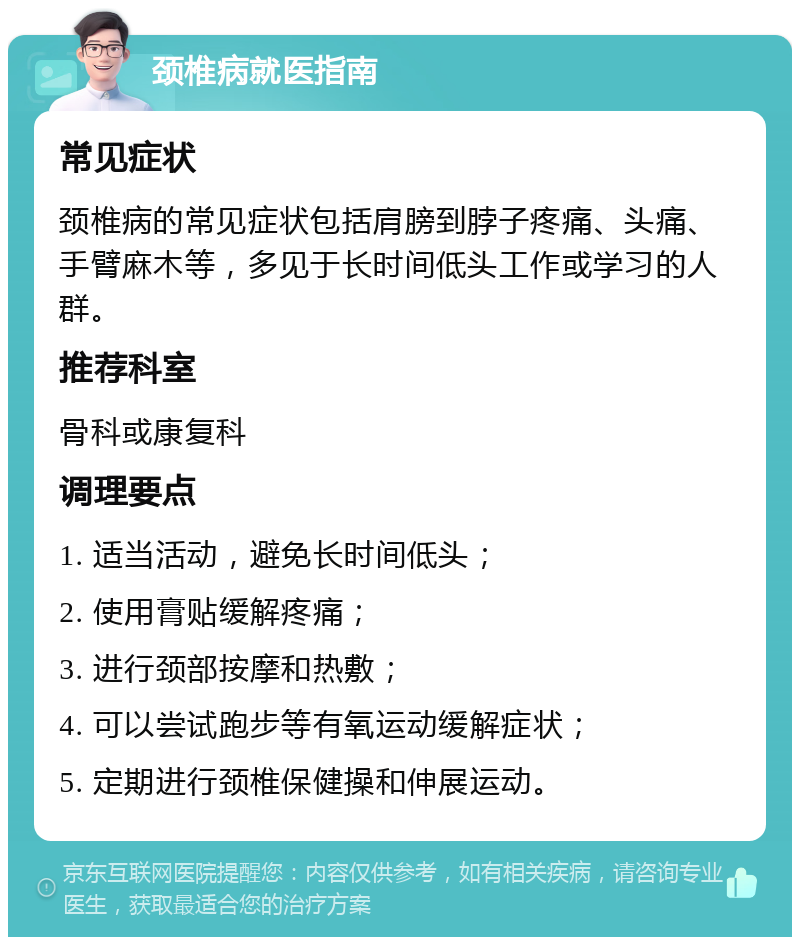 颈椎病就医指南 常见症状 颈椎病的常见症状包括肩膀到脖子疼痛、头痛、手臂麻木等，多见于长时间低头工作或学习的人群。 推荐科室 骨科或康复科 调理要点 1. 适当活动，避免长时间低头； 2. 使用膏贴缓解疼痛； 3. 进行颈部按摩和热敷； 4. 可以尝试跑步等有氧运动缓解症状； 5. 定期进行颈椎保健操和伸展运动。