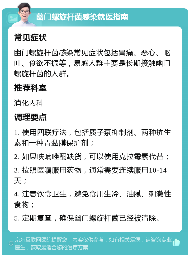 幽门螺旋杆菌感染就医指南 常见症状 幽门螺旋杆菌感染常见症状包括胃痛、恶心、呕吐、食欲不振等，易感人群主要是长期接触幽门螺旋杆菌的人群。 推荐科室 消化内科 调理要点 1. 使用四联疗法，包括质子泵抑制剂、两种抗生素和一种胃黏膜保护剂； 2. 如果呋喃唑酮缺货，可以使用克拉霉素代替； 3. 按照医嘱服用药物，通常需要连续服用10-14天； 4. 注意饮食卫生，避免食用生冷、油腻、刺激性食物； 5. 定期复查，确保幽门螺旋杆菌已经被清除。