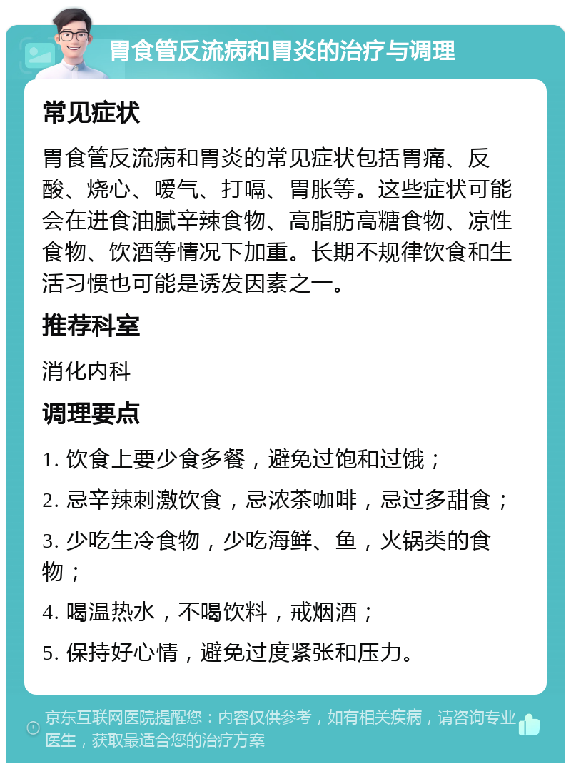 胃食管反流病和胃炎的治疗与调理 常见症状 胃食管反流病和胃炎的常见症状包括胃痛、反酸、烧心、嗳气、打嗝、胃胀等。这些症状可能会在进食油腻辛辣食物、高脂肪高糖食物、凉性食物、饮酒等情况下加重。长期不规律饮食和生活习惯也可能是诱发因素之一。 推荐科室 消化内科 调理要点 1. 饮食上要少食多餐，避免过饱和过饿； 2. 忌辛辣刺激饮食，忌浓茶咖啡，忌过多甜食； 3. 少吃生冷食物，少吃海鲜、鱼，火锅类的食物； 4. 喝温热水，不喝饮料，戒烟酒； 5. 保持好心情，避免过度紧张和压力。