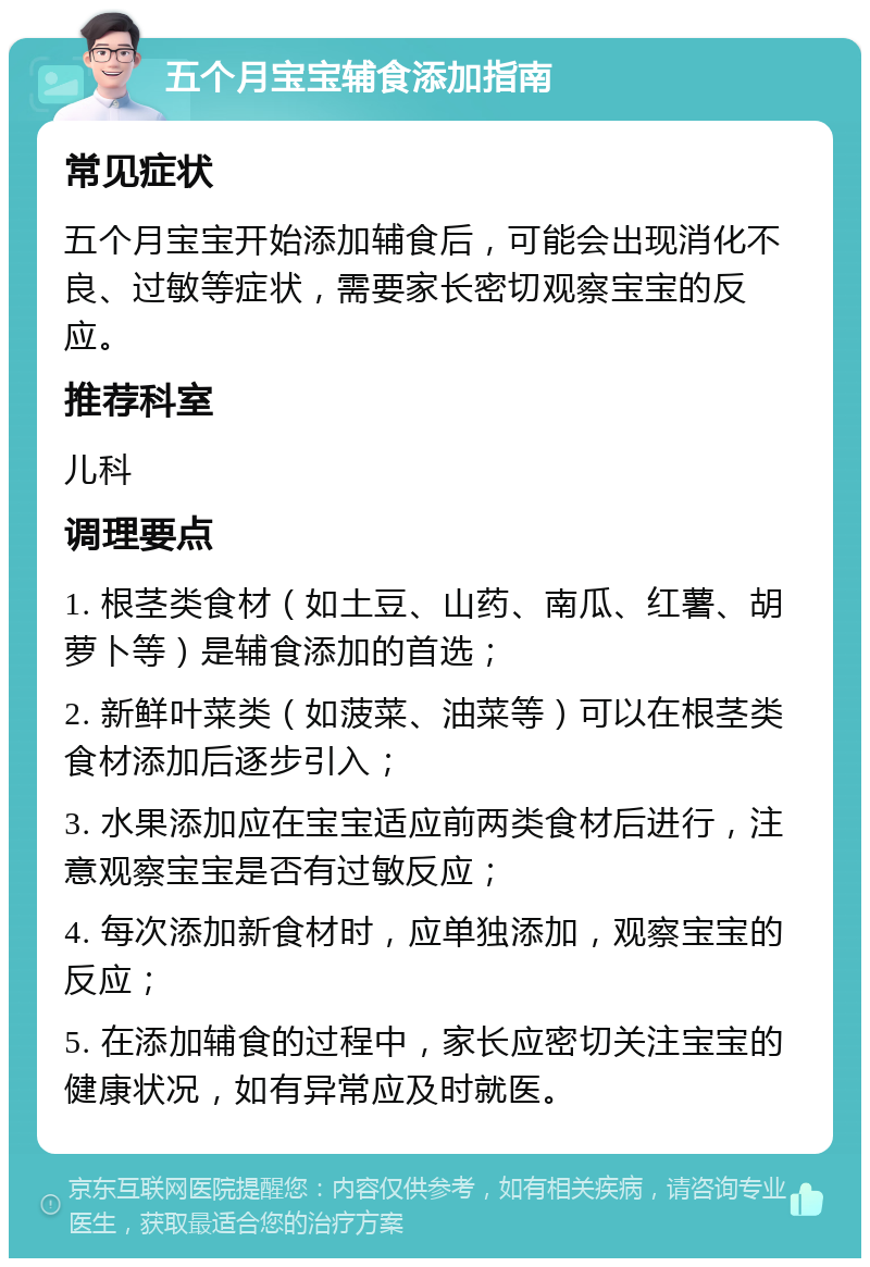 五个月宝宝辅食添加指南 常见症状 五个月宝宝开始添加辅食后，可能会出现消化不良、过敏等症状，需要家长密切观察宝宝的反应。 推荐科室 儿科 调理要点 1. 根茎类食材（如土豆、山药、南瓜、红薯、胡萝卜等）是辅食添加的首选； 2. 新鲜叶菜类（如菠菜、油菜等）可以在根茎类食材添加后逐步引入； 3. 水果添加应在宝宝适应前两类食材后进行，注意观察宝宝是否有过敏反应； 4. 每次添加新食材时，应单独添加，观察宝宝的反应； 5. 在添加辅食的过程中，家长应密切关注宝宝的健康状况，如有异常应及时就医。