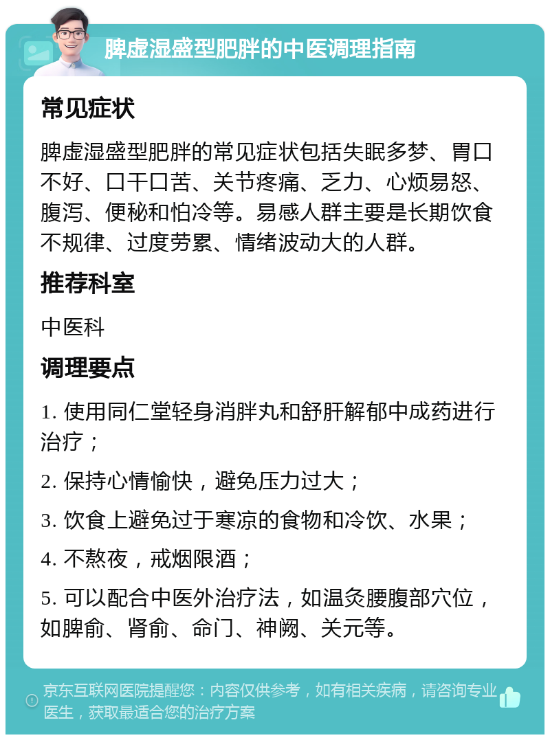 脾虚湿盛型肥胖的中医调理指南 常见症状 脾虚湿盛型肥胖的常见症状包括失眠多梦、胃口不好、口干口苦、关节疼痛、乏力、心烦易怒、腹泻、便秘和怕冷等。易感人群主要是长期饮食不规律、过度劳累、情绪波动大的人群。 推荐科室 中医科 调理要点 1. 使用同仁堂轻身消胖丸和舒肝解郁中成药进行治疗； 2. 保持心情愉快，避免压力过大； 3. 饮食上避免过于寒凉的食物和冷饮、水果； 4. 不熬夜，戒烟限酒； 5. 可以配合中医外治疗法，如温灸腰腹部穴位，如脾俞、肾俞、命门、神阙、关元等。